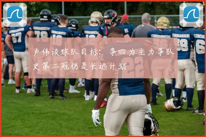 卢伟谈球队目标：争四为主力争队史第二冠仍是长远计划