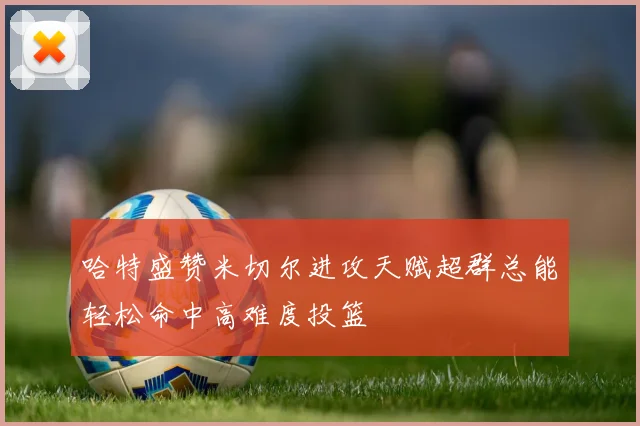 哈特盛赞米切尔进攻天赋超群总能轻松命中高难度投篮