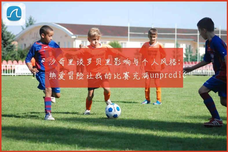 沙奇里谈罗贝里影响与个人风格：热爱冒险让我的比赛充满unpredictability